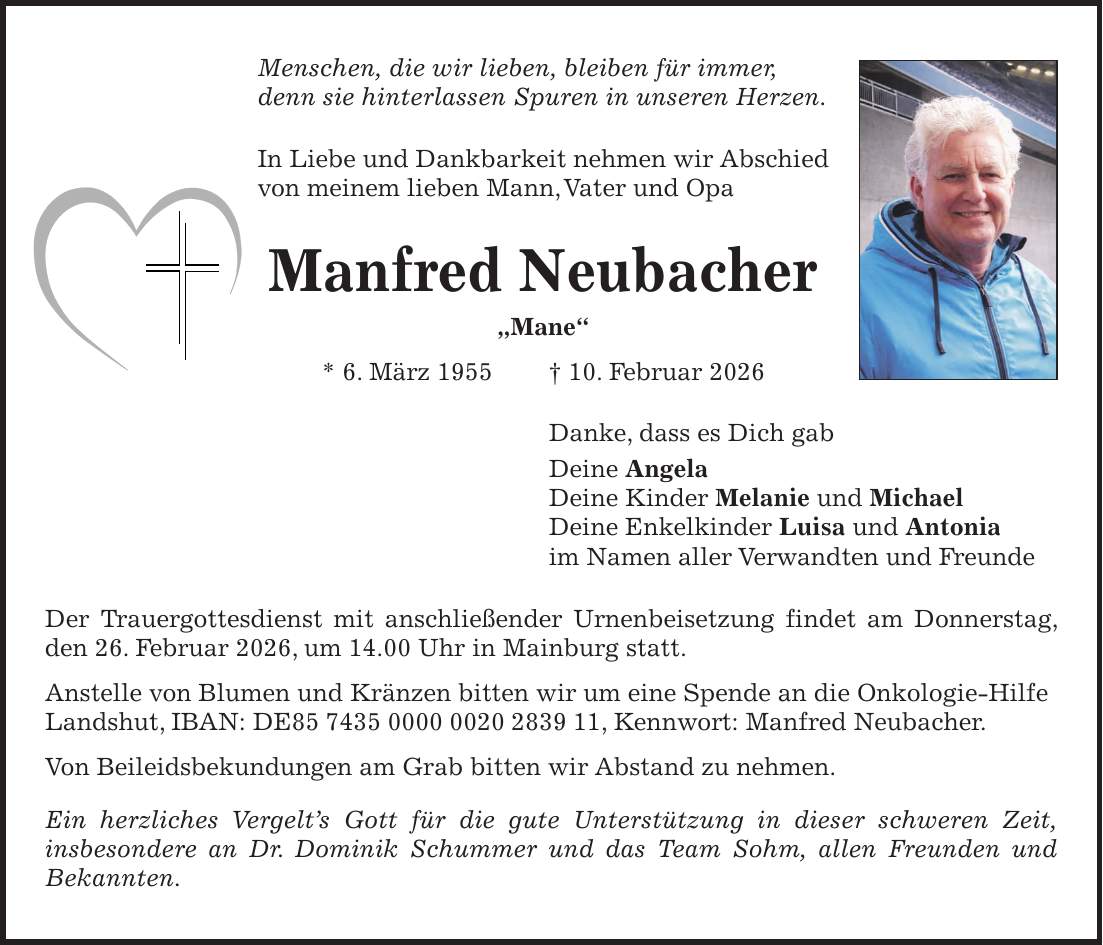 Menschen, die wir lieben, bleiben für immer, denn sie hinterlassen Spuren in unseren Herzen. In Liebe und Dankbarkeit nehmen wir Abschied von meinem lieben Mann, Vater und Opa Manfred Neubacher 'Mane' * 6. März 1955 + 10. Februar 2026 Danke, dass es Dich gab Deine Angela Deine Kinder Melanie und Michael Deine Enkelkinder Luisa und Antonia im Namen aller Verwandten und Freunde Der Trauergottesdienst mit anschließender Urnenbeisetzung findet am Donnerstag, den 26. Februar 2026, um 14.00 Uhr in Mainburg statt. Anstelle von Blumen und Kränzen bitten wir um eine Spende an die Onkologie-Hilfe Landshut, IBAN: DE***, Kennwort: Manfred Neubacher. Von Beileidsbekundungen am Grab bitten wir Abstand zu nehmen. Ein herzliches Vergelt's Gott für die gute Unterstützung in dieser schweren Zeit, insbesondere an Dr. Dominik Schummer und das Team Sohm, allen Freunden und Bekannten.
