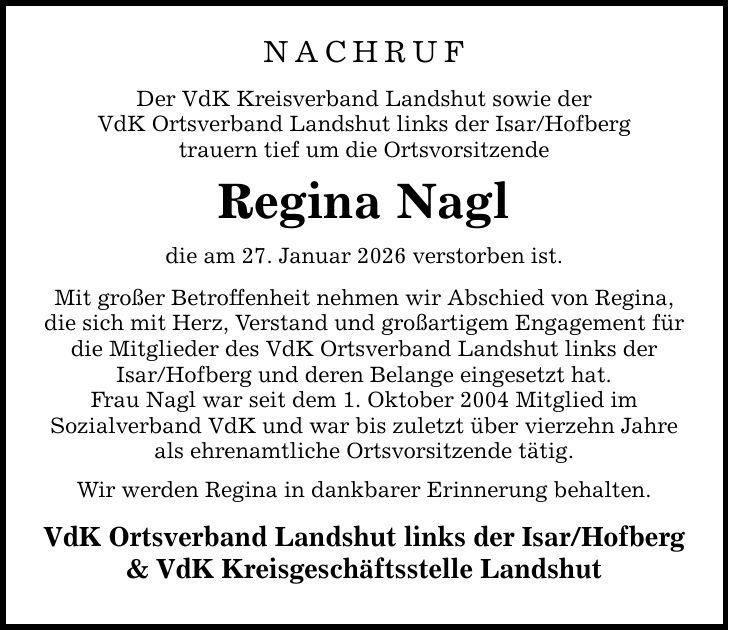 Nachruf Der VdK Kreisverband Landshut sowie der VdK Ortsverband Landshut links der Isar/Hofberg trauern tief um die Ortsvorsitzende Regina Nagl die am 27. Januar 2026 verstorben ist. Mit großer Betroffenheit nehmen wir Abschied von Regina, die sich mit Herz, Verstand und großartigem Engagement für die Mitglieder des VdK Ortsverband Landshut links der Isar/Hofberg und deren Belange eingesetzt hat. Frau Nagl war seit dem 1. Oktober 2004 Mitglied im Sozialverband VdK und war bis zuletzt über vierzehn Jahre als ehrenamtliche Ortsvorsitzende tätig. Wir werden Regina in dankbarer Erinnerung behalten. VdK Ortsverband Landshut links der Isar/Hofberg & VdK Kreisgeschäftsstelle Landshut