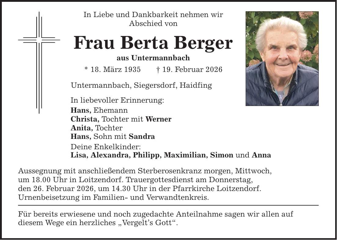 In Liebe und Dankbarkeit nehmen wir Abschied von Frau Berta Berger aus Untermannbach * 18. März 1935 _ 19. Februar 2026 Untermannbach, Siegersdorf, Haidfing In liebevoller Erinnerung: Hans, Ehemann Christa, Tochter mit Werner Anita, Tochter Hans, Sohn mit Sandra Deine Enkelkinder: Lisa, Alexandra, Philipp, Maximilian, Simon und Anna Aussegnung mit anschließendem Sterberosenkranz morgen, Mittwoch, um 18.00 Uhr in Loitzendorf. Trauergottesdienst am Donnerstag, den 26. Februar 2026, um 14.30 Uhr in der Pfarrkirche Loitzendorf. Urnenbeisetzung im Familien- und Verwandtenkreis. Für bereits erwiesene und noch zugedachte Anteilnahme sagen wir allen auf diesem Wege ein herzliches 