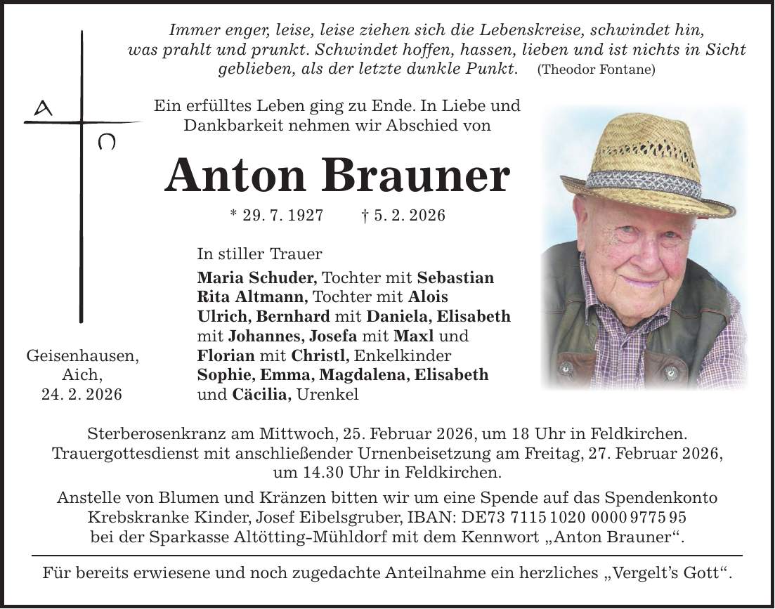  Immer enger, leise, leise ziehen sich die Lebenskreise, schwindet hin, was prahlt und prunkt. Schwindet hoffen, hassen, lieben und ist nichts in Sicht geblieben, als der letzte dunkle Punkt. (Theodor Fontane) Ein erfülltes Leben ging zu Ende. In Liebe und Dankbarkeit nehmen wir Abschied von Anton Brauner * 29. 7. 1927 + 5. 2. 2026 In stiller Trauer Maria Schuder, Tochter mit Sebastian Rita Altmann, Tochter mit Alois Ulrich, Bernhard mit Daniela, Elisabeth mit Johannes, Josefa mit Maxl und Geisenhausen, Florian mit Christl, Enkelkinder Aich, Sophie, Emma, Magdalena, Elisabeth 24. 2. 2026 und Cäcilia, Urenkel Sterberosenkranz am Mittwoch, 25. Februar 2026, um 18 Uhr in Feldkirchen. Trauergottesdienst mit anschließender Urnenbeisetzung am Freitag, 27. Februar 2026, um 14.30 Uhr in Feldkirchen. Anstelle von Blumen und Kränzen bitten wir um eine Spende auf das Spendenkonto Krebskranke Kinder, Josef Eibelsgruber, IBAN: DE*** bei der Sparkasse Altötting-Mühldorf mit dem Kennwort 'Anton Brauner'. Für bereits erwiesene und noch zugedachte Anteilnahme ein herzliches 'Vergelt's Gott'. 