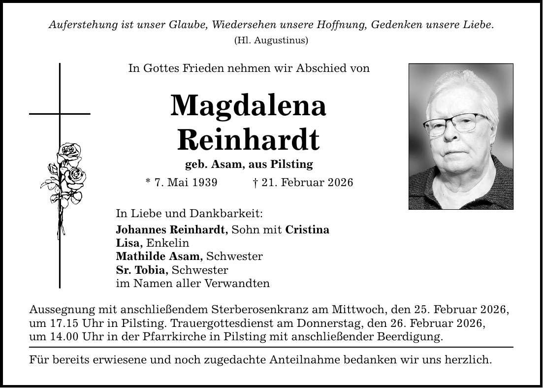 Auferstehung ist unser Glaube, Wiedersehen unsere Hoffnung, Gedenken unsere Liebe. (Hl. Augustinus) In Gottes Frieden nehmen wir Abschied von Magdalena Reinhardt geb. Asam, aus Pilsting * 7. Mai 1939 _ 21. Februar 2026 In Liebe und Dankbarkeit: Johannes Reinhardt, Sohn mit Cristina Lisa, Enkelin Mathilde Asam, Schwester Sr. Tobia, Schwester im Namen aller Verwandten Aussegnung mit anschließendem Sterberosenkranz am Mittwoch, den 25. Februar 2026, um 17.15 Uhr in Pilsting. Trauergottesdienst am Donnerstag, den 26. Februar 2026, um 14.00 Uhr in der Pfarrkirche in Pilsting mit anschließender Beerdigung. Für bereits erwiesene und noch zugedachte Anteilnahme bedanken wir uns herzlich.