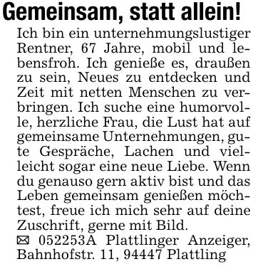 Gemeinsam, statt allein!Ich bin ein unternehmungslustiger Rentner, 67 Jahre, mobil und lebensfroh. Ich genieße es, draußen zu sein, Neues zu entdecken und Zeit mit netten Menschen zu verbringen. Ich suche eine humorvolle, herzliche Frau, die Lust hat auf gemeinsame Unternehmungen, gute Gespräche, Lachen und vielleicht sogar eine neue Liebe. Wenn du genauso gern aktiv bist und das Leben gemeinsam genießen möchtest, freue ich mich sehr auf deine Zuschrift, gerne mit Bild._ ***A Plattlinger Anzeiger, Bahnhofstr. 11, 94447 Plattling