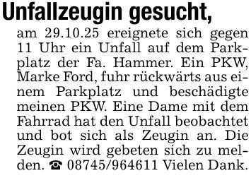 Unfallzeugin gesucht,am 29.10.25 ereignete sich gegen 11 Uhr ein Unfall auf dem Parkplatz der Fa. Hammer. Ein PKW, Marke Ford, fuhr rückwärts aus einem Parkplatz und beschädigte meinen PKW. Eine Dame mit dem Fahrrad hat den Unfall beobachtet und bot sich als Zeugin an. Die Zeugin wird gebeten sich zu melden. _ *** Vielen Dank.