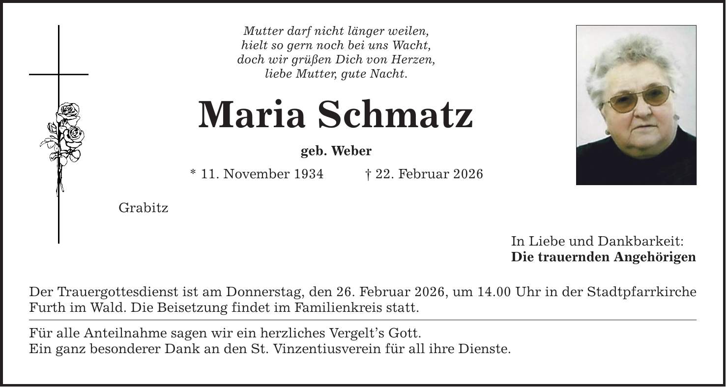 Mutter darf nicht länger weilen, hielt so gern noch bei uns Wacht, doch wir grüßen Dich von Herzen, liebe Mutter, gute Nacht. Maria Schmatz geb. Weber * 11. November 1934 _ 22. Februar 2026 Grabitz Der Trauergottesdienst ist am Donnerstag, den 26. Februar 2026, um 14.00 Uhr in der Stadtpfarrkirche Furth im Wald. Die Beisetzung findet im Familienkreis statt. Für alle Anteilnahme sagen wir ein herzliches Vergelt's Gott. Ein ganz besonderer Dank an den St. Vinzentiusverein für all ihre Dienste. In Liebe und Dankbarkeit: Die trauernden Angehörigen