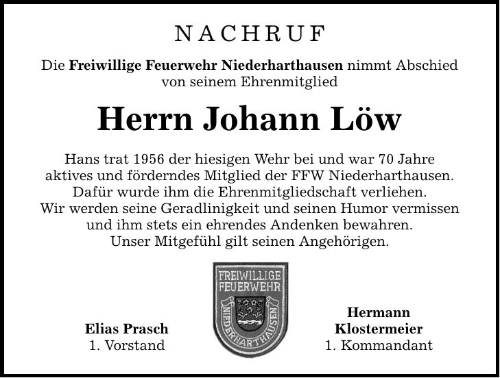 NACHRUF Die Freiwillige Feuerwehr Niederharthausen nimmt Abschied von seinem Ehrenmitglied Herrn Johann Löw Hans trat 1956 der hiesigen Wehr bei und war 70 Jahre aktives und förderndes Mitglied der FFW Niederharthausen. Dafür wurde ihm die Ehrenmitgliedschaft verliehen. Wir werden seine Geradlinigkeit und seinen Humor vermissen und ihm stets ein ehrendes Andenken bewahren. Unser Mitgefühl gilt seinen Angehörigen. Elias Prasch 1. Vorstand Hermann Klostermeier 1. Kommandant