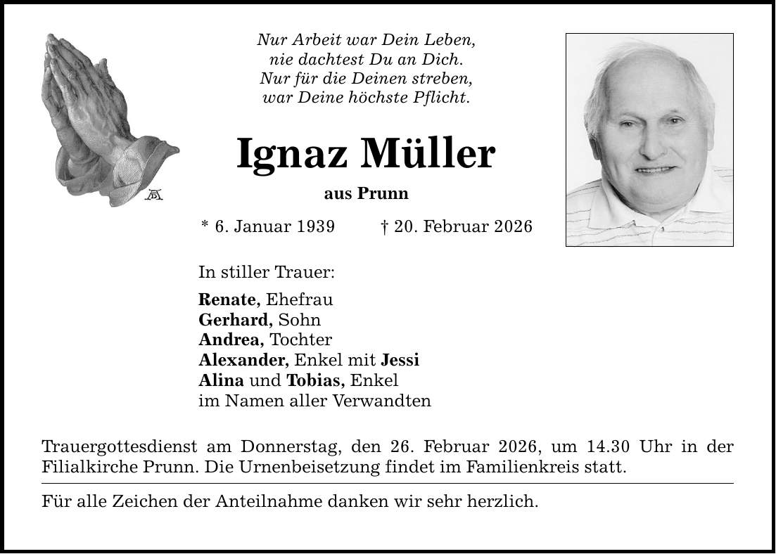 Nur Arbeit war Dein Leben, nie dachtest Du an Dich. Nur für die Deinen streben, war Deine höchste Pflicht. Ignaz Müller aus Prunn * 6. Januar 1939 _ 20. Februar 2026 In stiller Trauer: Renate, Ehefrau Gerhard, Sohn Andrea, Tochter Alexander, Enkel mit Jessi Alina und Tobias, Enkel im Namen aller Verwandten Trauergottesdienst am Donnerstag, den 26. Februar 2026, um 14.30 Uhr in der Filialkirche Prunn. Die Urnenbeisetzung findet im Familienkreis statt. Für alle Zeichen der Anteilnahme danken wir sehr herzlich.