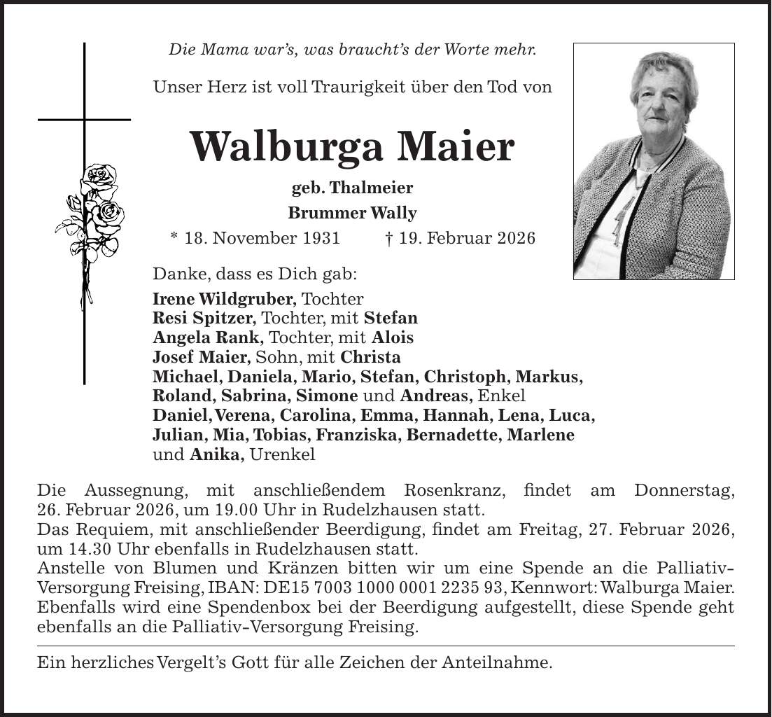 Die Mama war's, was braucht's der Worte mehr. Unser Herz ist voll Traurigkeit über den Tod von Walburga Maier geb. Thalmeier Brummer Wally * 18. November 1931 + 19. Februar 2026 Danke, dass es Dich gab: Irene Wildgruber, Tochter Resi Spitzer, Tochter, mit Stefan Angela Rank, Tochter, mit Alois Josef Maier, Sohn, mit Christa Michael, Daniela, Mario, Stefan, Christoph, Markus, Roland, Sabrina, Simone und Andreas, Enkel Daniel, Verena, Carolina, Emma, Hannah, Lena, Luca, Julian, Mia, Tobias, Franziska, Bernadette, Marlene und Anika, Urenkel Die Aussegnung, mit anschließendem Rosenkranz, findet am Donnerstag, 26. Februar 2026, um 19.00 Uhr in Rudelzhausen statt. Das Requiem, mit anschließender Beerdigung, findet am Freitag, 27. Februar 2026, um 14.30 Uhr ebenfalls in Rudelzhausen statt. Anstelle von Blumen und Kränzen bitten wir um eine Spende an die Palliativ- Versorgung Freising, IBAN: DE***, Kennwort: Walburga Maier. Ebenfalls wird eine Spendenbox bei der Beerdigung aufgestellt, diese Spende geht ebenfalls an die Palliativ-Versorgung Freising. Ein herzliches Vergelt's Gott für alle Zeichen der Anteilnahme.