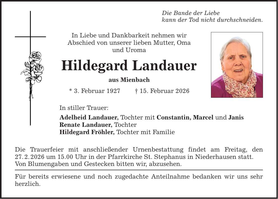 Die Bande der Liebe kann der Tod nicht durchschneiden. In Liebe und Dankbarkeit nehmen wir Abschied von unserer lieben Mutter, Oma und Uroma Hildegard Landauer aus Mienbach * 3. Februar 1927 _ 15. Februar 2026 In stiller Trauer: Adelheid Landauer, Tochter mit Constantin, Marcel und Janis Renate Landauer, Tochter Hildegard Fröhler, Tochter mit Familie Die Trauerfeier mit anschließender Urnenbestattung findet am Freitag, den 27. 2. 2026 um 15.00 Uhr in der Pfarrkirche St. Stephanus in Niederhausen statt. Von Blumengaben und Gestecken bitten wir, abzusehen. Für bereits erwiesene und noch zugedachte Anteilnahme bedanken wir uns sehr herzlich.