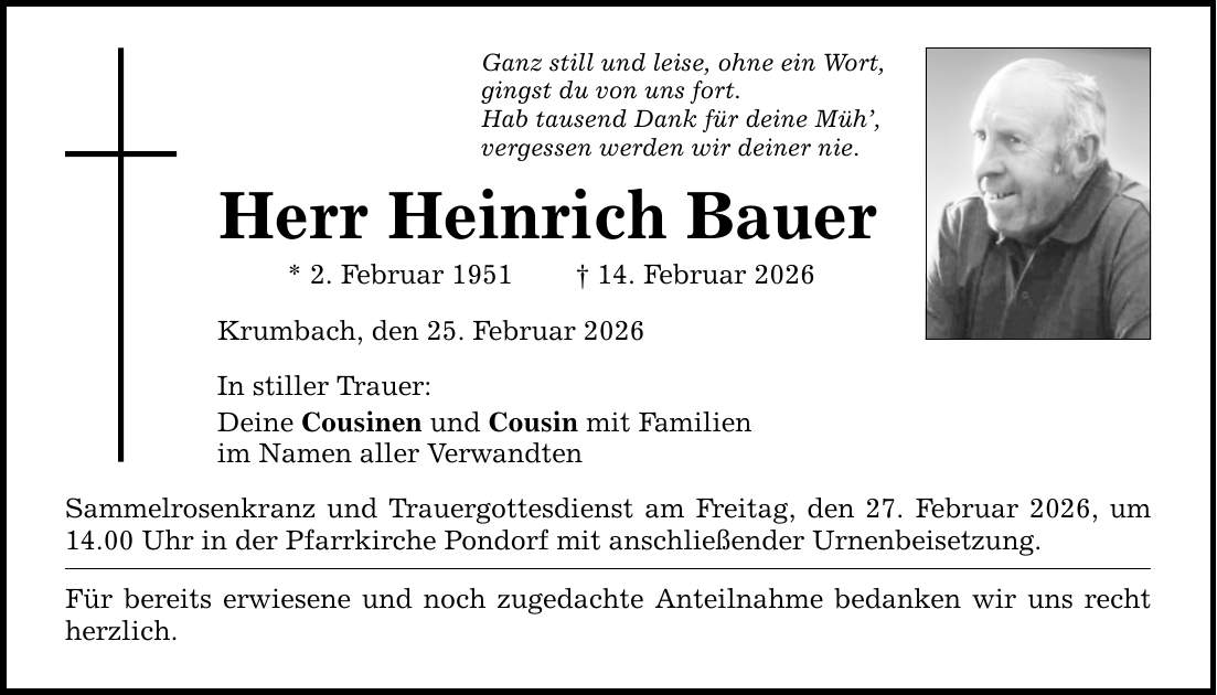 Ganz still und leise, ohne ein Wort, gingst du von uns fort. Hab tausend Dank für deine Müh', vergessen werden wir deiner nie. Herr Heinrich Bauer * 2. Februar 1951 _ 14. Februar 2026 Krumbach, den 25. Februar 2026 In stiller Trauer: Deine Cousinen und Cousin mit Familien im Namen aller Verwandten Sammelrosenkranz und Trauergottesdienst am Freitag, den 27. Februar 2026, um 14.00 Uhr in der Pfarrkirche Pondorf mit anschließender Urnenbeisetzung. Für bereits erwiesene und noch zugedachte Anteilnahme bedanken wir uns recht herzlich.