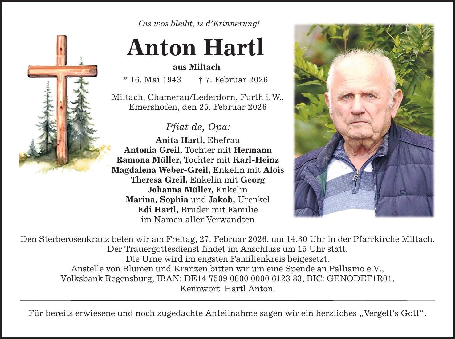 Ois wos bleibt, is d'Erinnerung! Anton Hartl aus Miltach * 16. Mai 1943 _ 7. Februar 2026 Miltach, Chamerau/Lederdorn, Furth i. W., Emershofen, den 25. Februar 2026 Pfiat de, Opa: Anita Hartl, Ehefrau Antonia Greil, Tochter mit Hermann Ramona Müller, Tochter mit Karl-Heinz Magdalena Weber-Greil, Enkelin mit Alois Theresa Greil, Enkelin mit Georg Johanna Müller, Enkelin Marina, Sophia und Jakob, Urenkel Edi Hartl, Bruder mit Familie im Namen aller Verwandten Den Sterberosenkranz beten wir am Freitag, 27. Februar 2026, um 14.30 Uhr in der Pfarrkirche Miltach. Der Trauergottesdienst findet im Anschluss um 15 Uhr statt. Die Urne wird im engsten Familienkreis beigesetzt. Anstelle von Blumen und Kränzen bitten wir um eine Spende an Palliamo e.V., Volksbank Regensburg, IBAN: DE***, BIC: GENODEF1R01, Kennwort: Hartl Anton. Für bereits erwiesene und noch zugedachte Anteilnahme sagen wir ein herzliches 