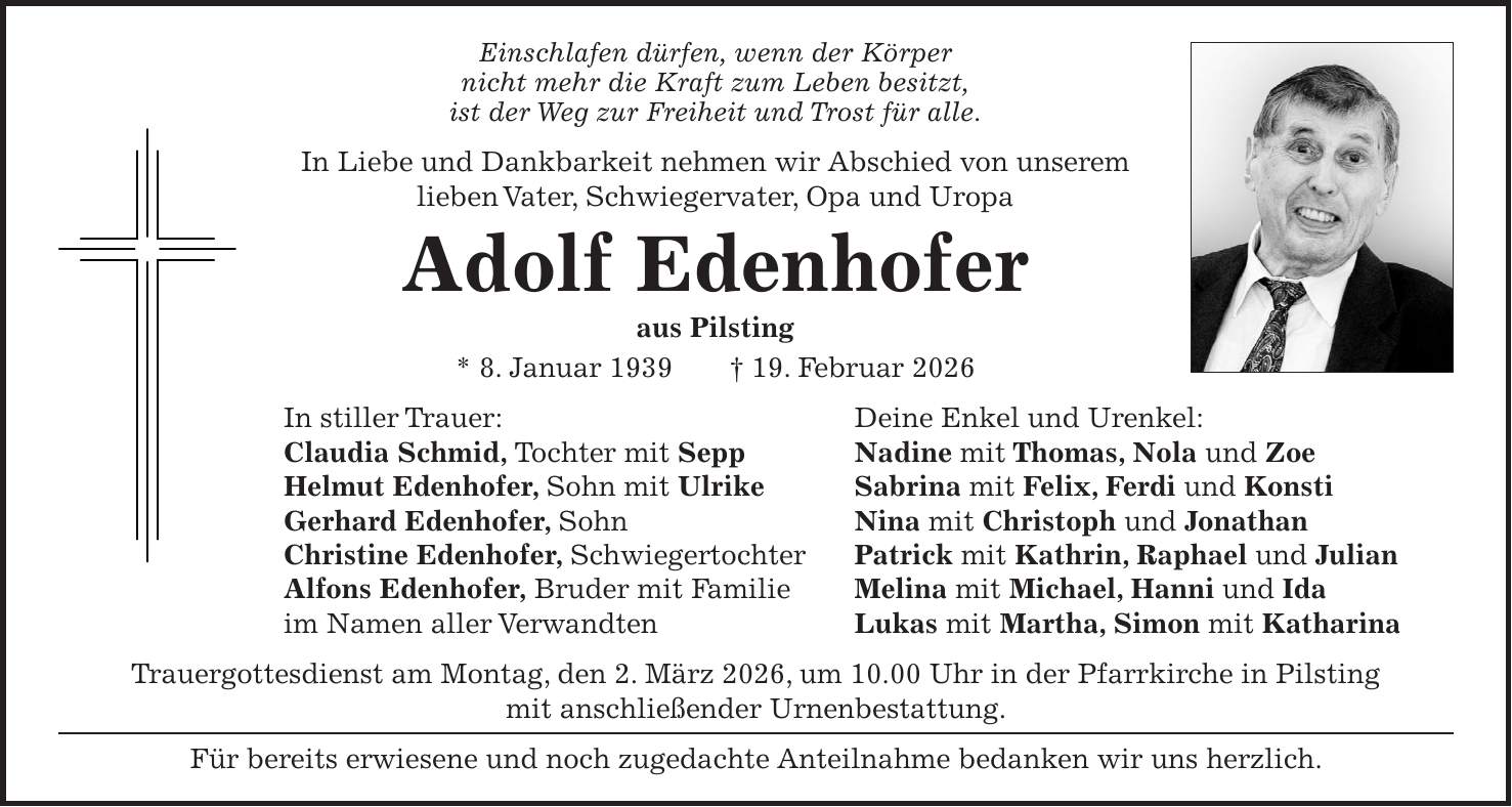 Einschlafen dürfen, wenn der Körper nicht mehr die Kraft zum Leben besitzt, ist der Weg zur Freiheit und Trost für alle. In Liebe und Dankbarkeit nehmen wir Abschied von unserem lieben Vater, Schwiegervater, Opa und Uropa Adolf Edenhofer aus Pilsting * 8. Januar 1939 + 19. Februar 2026 In stiller Trauer: Deine Enkel und Urenkel: Claudia Schmid, Tochter mit Sepp Nadine mit Thomas, Nola und Zoe Helmut Edenhofer, Sohn mit Ulrike Sabrina mit Felix, Ferdi und Konsti Gerhard Edenhofer, Sohn Nina mit Christoph und Jonathan Christine Edenhofer, Schwiegertochter Patrick mit Kathrin, Raphael und Julian Alfons Edenhofer, Bruder mit Familie Melina mit Michael, Hanni und Ida im Namen aller Verwandten Lukas mit Martha, Simon mit Katharina Trauergottesdienst am Montag, den 2. März 2026, um 10.00 Uhr in der Pfarrkirche in Pilsting mit anschließender Urnenbestattung. Für bereits erwiesene und noch zugedachte Anteilnahme bedanken wir uns herzlich.
