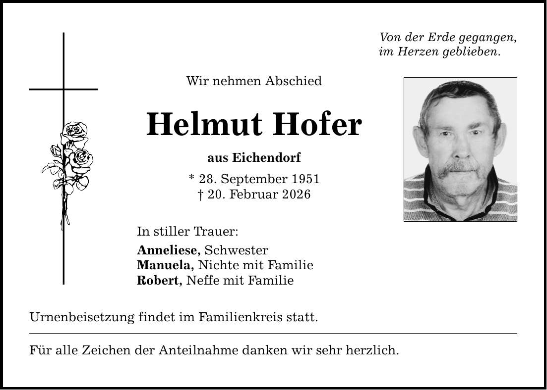 Von der Erde gegangen, im Herzen geblieben. Wir nehmen Abschied Helmut Hofer aus Eichendorf * 28. September 1951 _ 20. Februar 2026 In stiller Trauer: Anneliese, Schwester Manuela, Nichte mit Familie Robert, Neffe mit Familie Urnenbeisetzung findet im Familienkreis statt. Für alle Zeichen der Anteilnahme danken wir sehr herzlich.