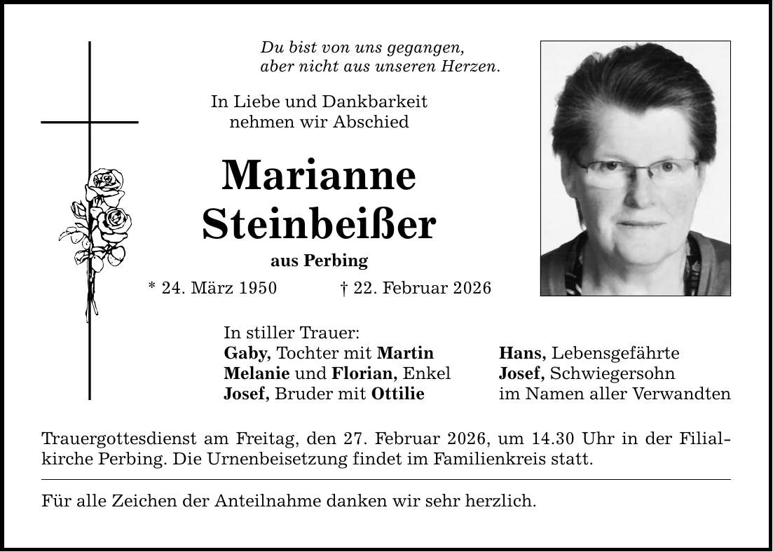 Du bist von uns gegangen, aber nicht aus unseren Herzen. In Liebe und Dankbarkeit nehmen wir Abschied Marianne Steinbeißer aus Perbing * 24. März 1950 _ 22. Februar 2026 In stiller Trauer: Gaby, Tochter mit Martin Melanie und Florian, Enkel Josef, Bruder mit Ottilie Trauergottesdienst am Freitag, den 27. Februar 2026, um 14.30 Uhr in der Filialkirche Perbing. Die Urnenbeisetzung findet im Familienkreis statt. Für alle Zeichen der Anteilnahme danken wir sehr herzlich. Hans, Lebensgefährte Josef, Schwiegersohn im Namen aller Verwandten