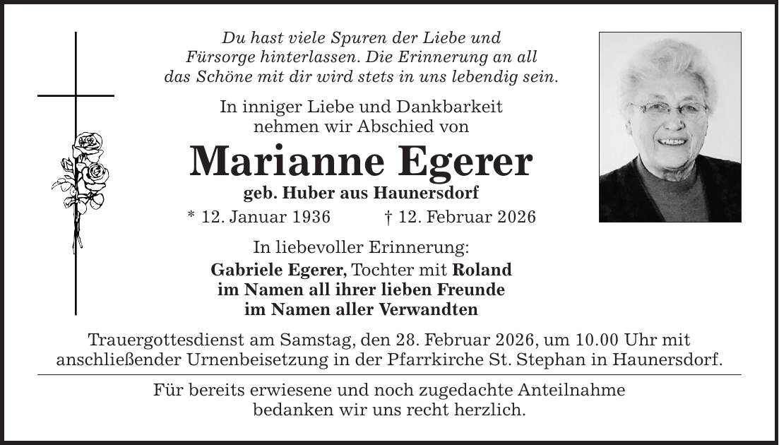 Du hast viele Spuren der Liebe und Fürsorge hinterlassen. Die Erinnerung an all das Schöne mit dir wird stets in uns lebendig sein. In inniger Liebe und Dankbarkeit nehmen wir Abschied von Marianne Egerer geb. Huber aus Haunersdorf * 12. Januar 1936 + 12. Februar 2026 In liebevoller Erinnerung: Gabriele Egerer, Tochter mit Roland im Namen all ihrer lieben Freunde im Namen aller Verwandten Trauergottesdienst am Samstag, den 28. Februar 2026, um 10.00 Uhr mit anschließender Urnenbeisetzung in der Pfarrkirche St. Stephan in Haunersdorf. Für bereits erwiesene und noch zugedachte Anteilnahme bedanken wir uns recht herzlich. 