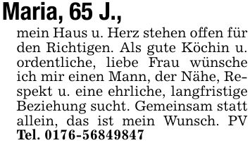 Maria, 65 J.,mein Haus u. Herz stehen offen für den Richtigen. Als gute Köchin u. ordentliche, liebe Frau wünsche ich mir einen Mann, der Nähe, Respekt u. eine ehrliche, langfristige Beziehung sucht. Gemeinsam statt allein, das ist mein Wunsch. PV Tel. ***