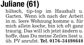Juliane (61)hübsch, tip-top im Haushalt u. Garten. Wenn ich nach der Arbeit in m. leere Wohnung komme u. für mich allein koche, bin ich oft ganz traurig. Das will ich jetzt ändern u. hoffe, dass Du meine Zeilen liest u. üb. PV anrufst. Tel. ***