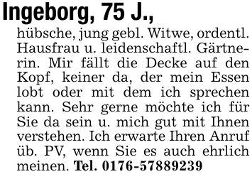 Ingeborg, 75 J.,hübsche, jung gebl. Witwe, ordentl. Hausfrau u. leidenschaftl. Gärtnerin. Mir fällt die Decke auf den Kopf, keiner da, der mein Essen lobt oder mit dem ich sprechen kann. Sehr gerne möchte ich für Sie da sein u. mich gut mit Ihnen verstehen. Ich erwarte Ihren Anruf üb. PV, wenn Sie es auch ehrlich meinen. Tel. ***