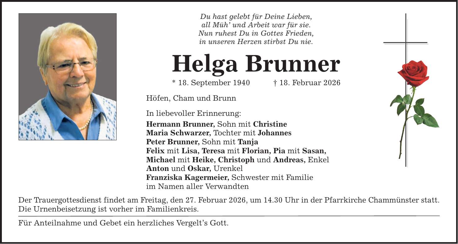 Du hast gelebt für Deine Lieben, all Müh' und Arbeit war für sie. Nun ruhest Du in Gottes Frieden, in unseren Herzen stirbst Du nie. Helga Brunner * 18. September 1940 _ 18. Februar 2026 Höfen, Cham und Brunn In liebevoller Erinnerung: Hermann Brunner, Sohn mit Christine Maria Schwarzer, Tochter mit Johannes Peter Brunner, Sohn mit Tanja Felix mit Lisa, Teresa mit Florian, Pia mit Sasan, Michael mit Heike, Christoph und Andreas, Enkel Anton und Oskar, Urenkel Franziska Kagermeier, Schwester mit Familie im Namen aller Verwandten Der Trauergottesdienst findet am Freitag, den 27. Februar 2026, um 14.30 Uhr in der Pfarrkirche Chammünster statt. Die Urnenbeisetzung ist vorher im Familienkreis. Für Anteilnahme und Gebet ein herzliches Vergelt's Gott.