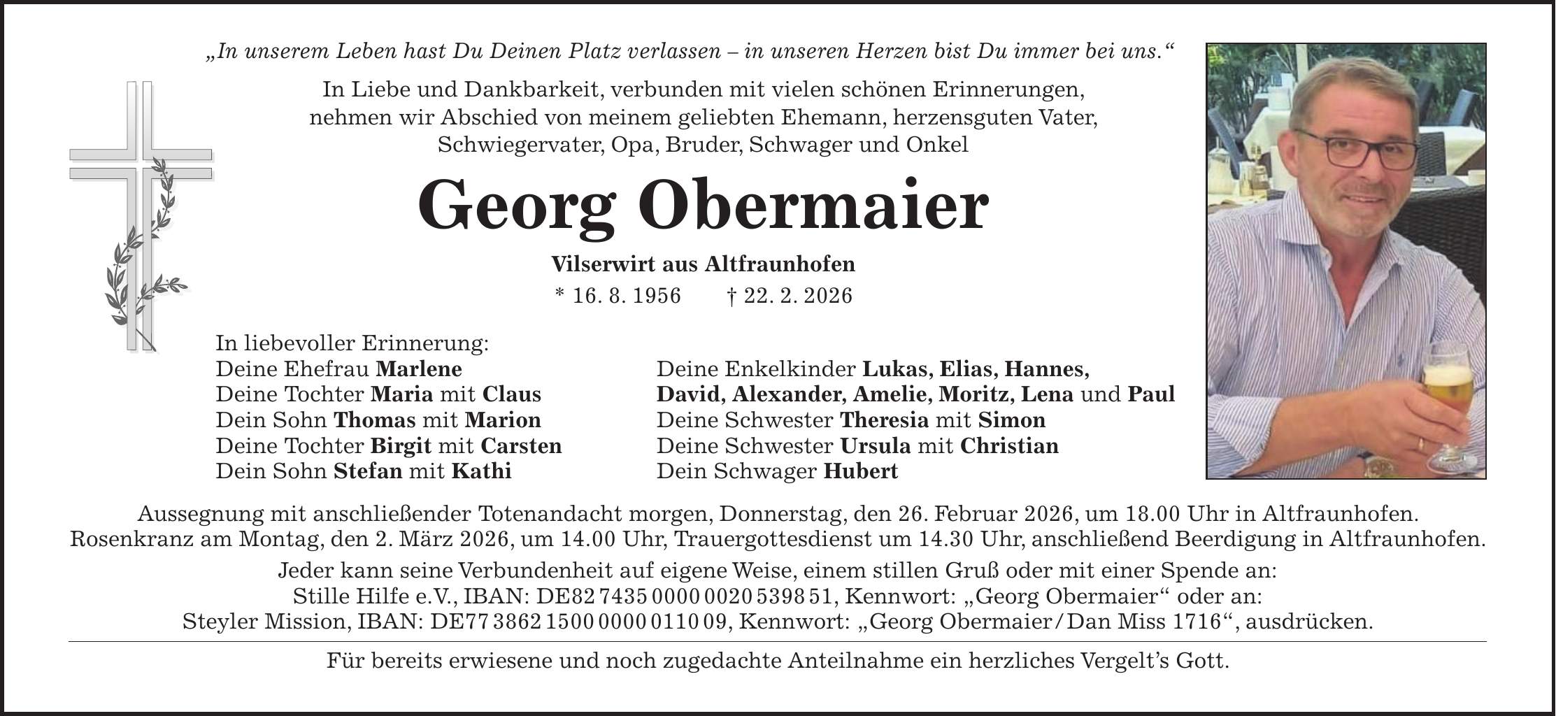 'In unserem Leben hast Du Deinen Platz verlassen - in unseren Herzen bist Du immer bei uns.' In Liebe und Dankbarkeit, verbunden mit vielen schönen Erinnerungen, nehmen wir Abschied von meinem geliebten Ehemann, herzensguten Vater, Schwiegervater, Opa, Bruder, Schwager und Onkel Georg Obermaier Vilserwirt aus Altfraunhofen * 16. 8. 1956 + 22. 2. 2026 In liebevoller Erinnerung: Deine Ehefrau Marlene Deine Enkelkinder Lukas, Elias, Hannes, Deine Tochter Maria mit Claus David, Alexander, Amelie, Moritz, Lena und Paul Dein Sohn Thomas mit Marion Deine Schwester Theresia mit Simon Deine Tochter Birgit mit Carsten Deine Schwester Ursula mit Christian Dein Sohn Stefan mit Kathi Dein Schwager Hubert Aussegnung mit anschließender Totenandacht morgen, Donnerstag, den 26. Februar 2026, um 18.00 Uhr in Altfraunhofen. Rosenkranz am Montag, den 2. März 2026, um 14.00 Uhr, Trauergottesdienst um 14.30 Uhr, anschließend Beerdigung in Altfraunhofen. Jeder kann seine Verbundenheit auf eigene Weise, einem stillen Gruß oder mit einer Spende an: Stille Hilfe e.V., IBAN: DE***, Kennwort: 'Georg Obermaier' oder an: Steyler Mission, IBAN: DE***, Kennwort: 'Georg Obermaier / Dan Miss 1716', ausdrücken. Für bereits erwiesene und noch zugedachte Anteilnahme ein herzliches Vergelt's Gott.