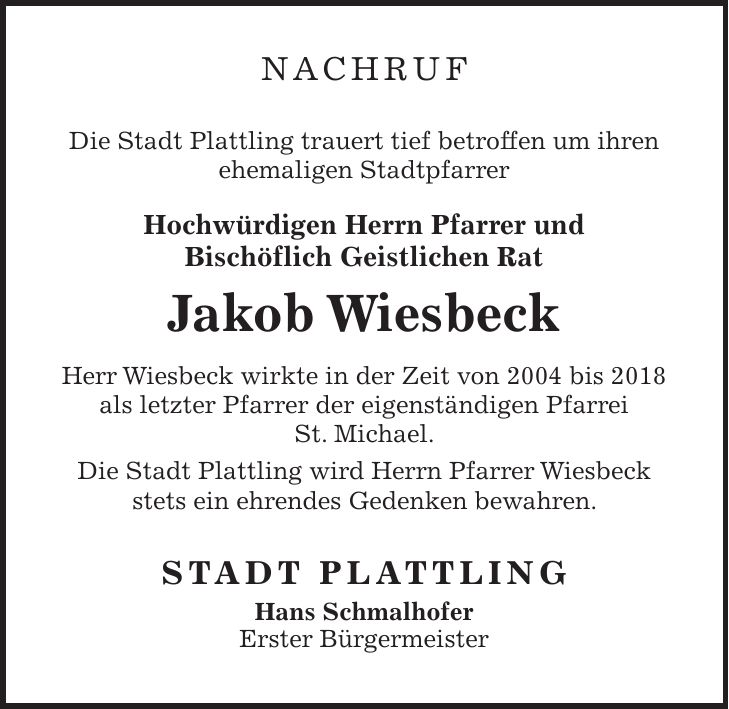 Nachruf Die Stadt Plattling trauert tief betroffen um ihren ehemaligen Stadtpfarrer Hochwürdigen Herrn Pfarrer und Bischöflich Geistlichen Rat Jakob Wiesbeck Herr Wiesbeck wirkte in der Zeit von 2004 bis 2018 als letzter Pfarrer der eigenständigen Pfarrei St. Michael. Die Stadt Plattling wird Herrn Pfarrer Wiesbeck stets ein ehrendes Gedenken bewahren. STADT PLATTLING Hans Schmalhofer Erster Bürgermeister