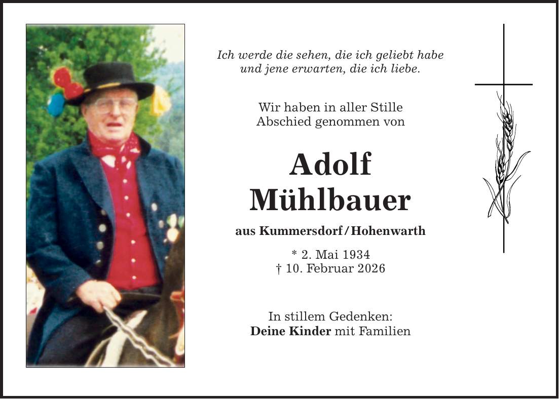 Ich werde die sehen, die ich geliebt habe und jene erwarten, die ich liebe. Wir haben in aller Stille Abschied genommen von Adolf Mühlbauer aus Kummersdorf / Hohenwarth * 2. Mai 1934 _ 10. Februar 2026 In stillem Gedenken: Deine Kinder mit Familien