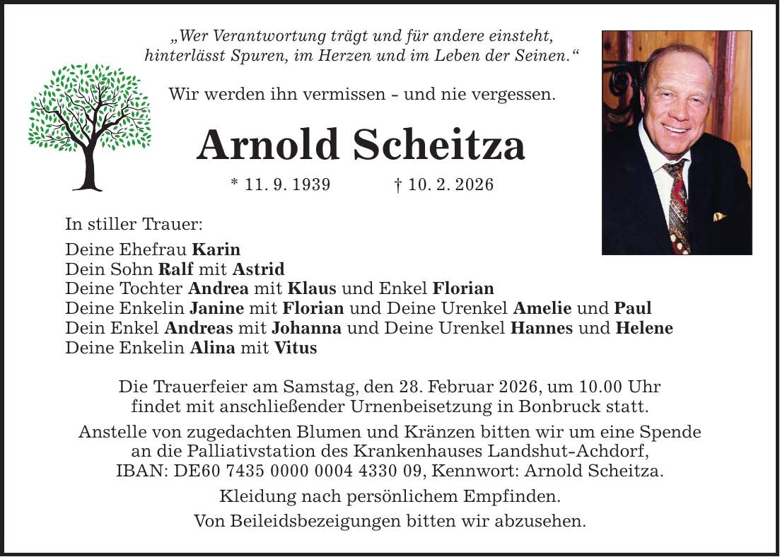'Wer Verantwortung trägt und für andere einsteht, hinterlässt Spuren, im Herzen und im Leben der Seinen.' Wir werden ihn vermissen - und nie vergessen. Arnold Scheitza * 11. 9. 1939 + 10. 2. 2026 In stiller Trauer: Deine Ehefrau Karin Dein Sohn Ralf mit Astrid Deine Tochter Andrea mit Klaus und Enkel Florian Deine Enkelin Janine mit Florian und Deine Urenkel Amelie und Paul Dein Enkel Andreas mit Johanna und Deine Urenkel Hannes und Helene Deine Enkelin Alina mit Vitus Die Trauerfeier am Samstag, den 28. Februar 2026, um 10.00 Uhr findet mit anschließender Urnenbeisetzung in Bonbruck statt. Anstelle von zugedachten Blumen und Kränzen bitten wir um eine Spende an die Palliativstation des Krankenhauses Landshut-Achdorf, IBAN: DE***, Kennwort: Arnold Scheitza. Kleidung nach persönlichem Empfinden. Von Beileidsbezeigungen bitten wir abzusehen.