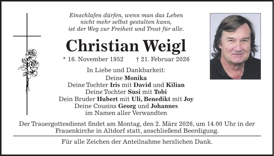 Einschlafen dürfen, wenn man das Leben nicht mehr selbst gestalten kann, ist der Weg zur Freiheit und Trost für alle. Christian Weigl * 16. November 1952 + 21. Februar 2026 In Liebe und Dankbarkeit: Deine Monika Deine Tochter Iris mit David und Kilian Deine Tochter Susi mit Tobi Dein Bruder Hubert mit Uli, Benedikt mit Joy Deine Cousins Georg und Johannes im Namen aller Verwandten Der Trauergottesdienst findet am Montag, den 2. März 2026, um 14.00 Uhr in der Frauenkirche in Altdorf statt, anschließend Beerdigung. Für alle Zeichen der Anteilnahme herzlichen Dank.
