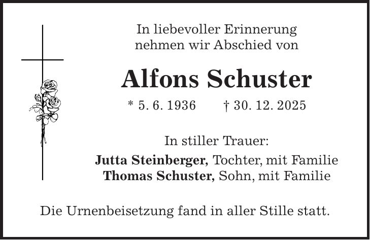 In liebevoller Erinnerung nehmen wir Abschied von Alfons Schuster * 5. 6. 1936 + 30. 12. 2025 In stiller Trauer: Jutta Steinberger, Tochter, mit Familie Thomas Schuster, Sohn, mit Familie Die Urnenbeisetzung fand in aller Stille statt.