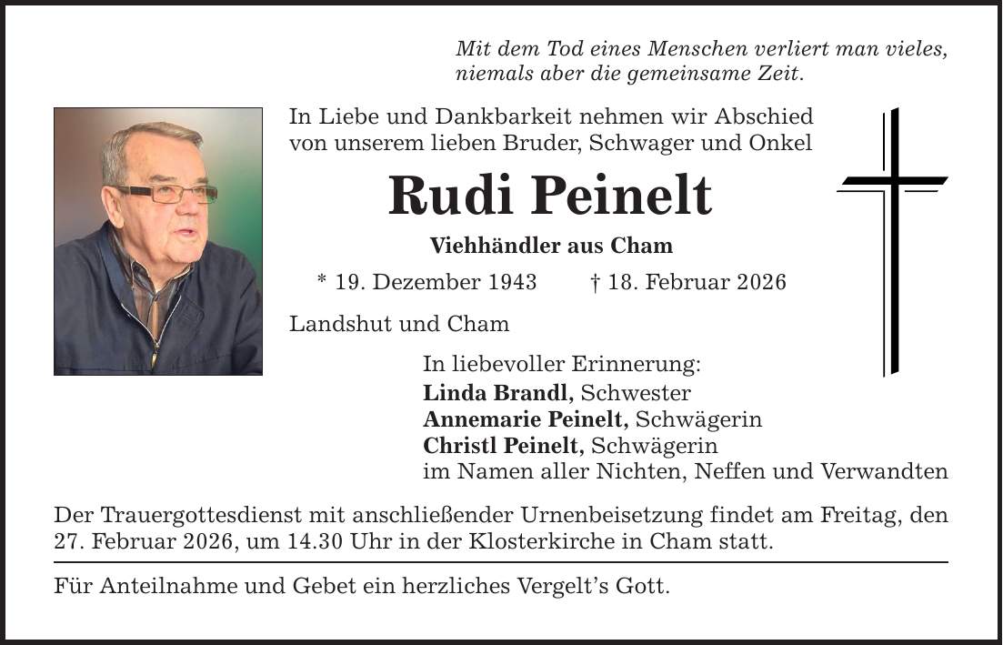 Mit dem Tod eines Menschen verliert man vieles, niemals aber die gemeinsame Zeit. In Liebe und Dankbarkeit nehmen wir Abschied von unserem lieben Bruder, Schwager und Onkel Rudi Peinelt Viehhändler aus Cham * 19. Dezember 1943 _ 18. Februar 2026 Landshut und Cham In liebevoller Erinnerung: Linda Brandl, Schwester Annemarie Peinelt, Schwägerin Christl Peinelt, Schwägerin im Namen aller Nichten, Neffen und Verwandten Der Trauergottesdienst mit anschließender Urnenbeisetzung findet am Freitag, den 27. Februar 2026, um 14.30 Uhr in der Klosterkirche in Cham statt. Für Anteilnahme und Gebet ein herzliches Vergelt's Gott.