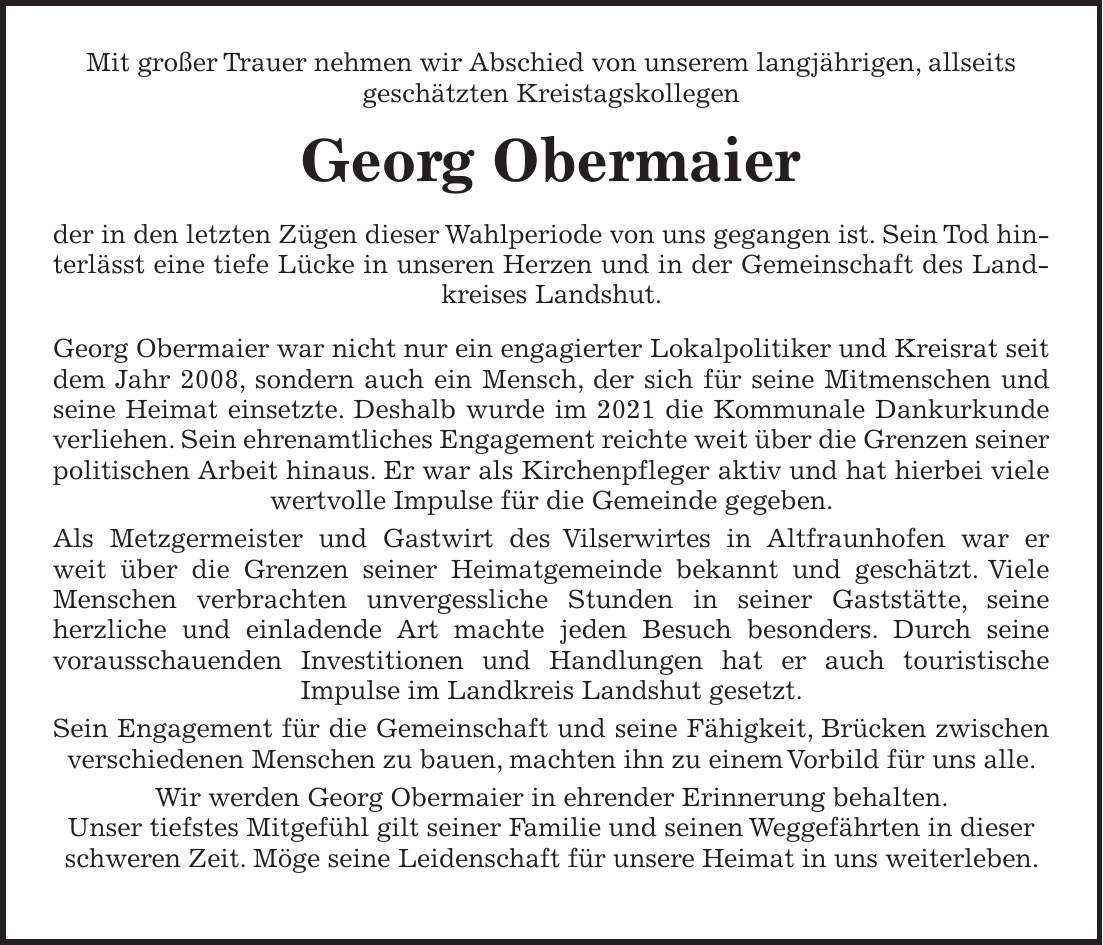 Mit großer Trauer nehmen wir Abschied von unserem langjährigen, allseits geschätzten Kreistagskollegen Georg Obermaier der in den letzten Zügen dieser Wahlperiode von uns gegangen ist. Sein Tod hinterlässt eine tiefe Lücke in unseren Herzen und in der Gemeinschaft des Landkreises Landshut. Georg Obermaier war nicht nur ein engagierter Lokalpolitiker und Kreisrat seit dem Jahr 2008, sondern auch ein Mensch, der sich für seine Mitmenschen und seine Heimat einsetzte. Deshalb wurde im 2021 die Kommunale Dankurkunde verliehen. Sein ehrenamtliches Engagement reichte weit über die Grenzen seiner politischen Arbeit hinaus. Er war als Kirchenpfleger aktiv und hat hierbei viele wertvolle Impulse für die Gemeinde gegeben. Als Metzgermeister und Gastwirt des Vilserwirtes in Altfraunhofen war er weit über die Grenzen seiner Heimatgemeinde bekannt und geschätzt. Viele Menschen verbrachten unvergessliche Stunden in seiner Gaststätte, seine herzliche und einladende Art machte jeden Besuch besonders. Durch seine vorausschauenden Investitionen und Handlungen hat er auch touristische Impulse im Landkreis Landshut gesetzt. Sein Engagement für die Gemeinschaft und seine Fähigkeit, Brücken zwischen verschiedenen Menschen zu bauen, machten ihn zu einem Vorbild für uns alle. Wir werden Georg Obermaier in ehrender Erinnerung behalten. Unser tiefstes Mitgefühl gilt seiner Familie und seinen Weggefährten in dieser schweren Zeit. Möge seine Leidenschaft für unsere Heimat in uns weiterleben.