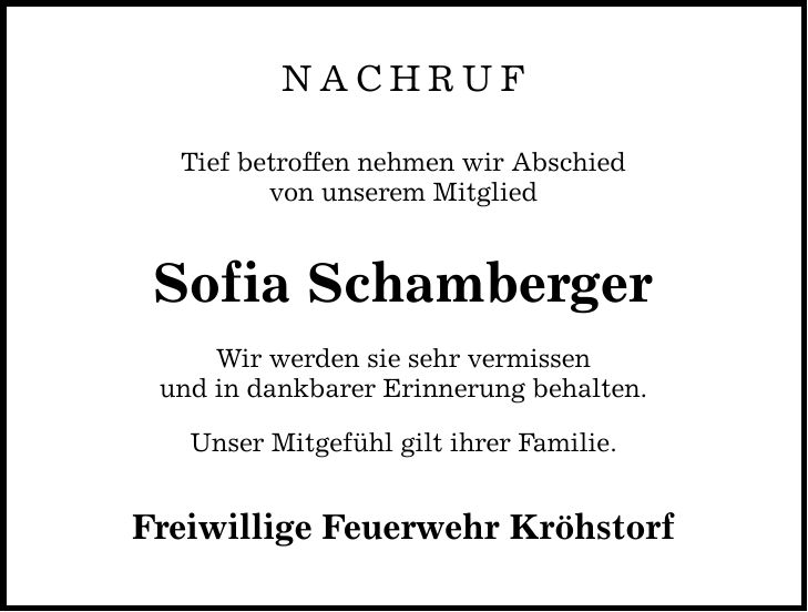 NACHRUF Tief betroffen nehmen wir Abschied von unserem Mitglied Sofia Schamberger Wir werden sie sehr vermissen und in dankbarer Erinnerung behalten. Unser Mitgefühl gilt ihrer Familie. Freiwillige Feuerwehr Kröhstorf