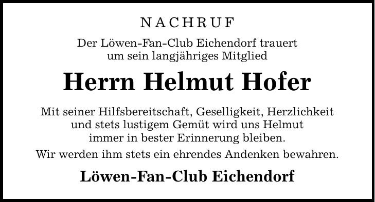 NACHRUF Der Löwen-Fan-Club Eichendorf trauert um sein langjähriges Mitglied Herrn Helmut Hofer Mit seiner Hilfsbereitschaft, Geselligkeit, Herzlichkeit und stets lustigem Gemüt wird uns Helmut immer in bester Erinnerung bleiben. Wir werden ihm stets ein ehrendes Andenken bewahren. Löwen-Fan-Club Eichendorf