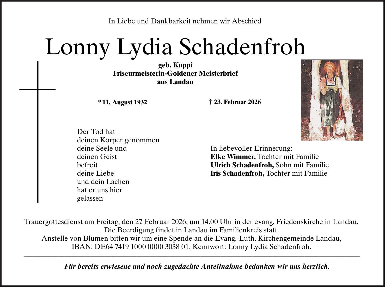 In Liebe und Dankbarkeit nehmen wir Abschied Lonny Lydia Schadenfroh geb. Kuppi Friseurmeisterin-Goldener Meisterbrief aus Landau * 11. August 1932 + 23. Februar 2026 Der Tod hat deinen Körper genommen deine Seele und deinen Geist befreit deine Liebe und dein Lachen hat er uns hier gelassen In liebevoller Erinnerung: Elke Wimmer, Tochter mit Familie Ulrich Schadenfroh, Sohn mit Familie Iris Schadenfroh, Tochter mit Familie Trauergottesdienst am Freitag, den 27. Februar 2026, um 14.00 Uhr in der evang. Friedenskirche in Landau. Die Beerdigung findet in Landau im Familienkreis statt. Anstelle von Blumen bitten wir um eine Spende an die Evang.-Luth. Kirche in Landau, IBAN: DE***, Kennwort: Lonny Lydia Schadenfroh. Für bereits erwiesene und noch zugedachte Anteilnahme bedanken wir uns herzlich. 