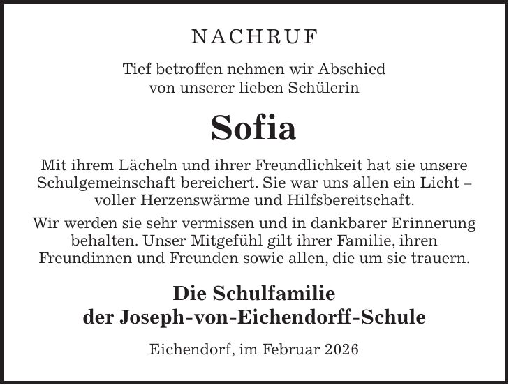 NACHRUF Tief betroffen nehmen wir Abschied von unserer lieben Schülerin Sofia Mit ihrem Lächeln und ihrer Freundlichkeit hat sie unsere Schulgemeinschaft bereichert. Sie war uns allen ein Licht - voller Herzenswärme und Hilfsbereitschaft. Wir werden sie sehr vermissen und in dankbarer Erinnerung behalten. Unser Mitgefühl gilt ihrer Familie, ihren Freundinnen und Freunden sowie allen, die um sie trauern. Die Schulfamilie der Joseph-von-Eichendorff-Schule Eichendorf, im Februar 2026