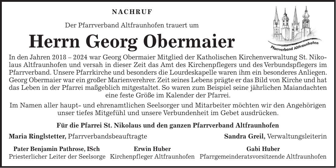 Nachruf Der Pfarrverband Altfraunhofen trauert um Herrn Georg Obermaier In den Jahren *** war Georg Obermaier Mitglied der Katholischen Kirchenverwaltung St. Nikolaus Altfraunhofen und versah in dieser Zeit das Amt des Kirchenpflegers und des Verbundspflegers im Pfarrverband. Unsere Pfarrkirche und besonders die Lourdeskapelle waren ihm ein besonderes Anliegen. Georg Obermaier war ein großer Marienverehrer. Zeit seines Lebens prägte er das Bild von Kirche und hat das Leben in der Pfarrei maßgeblich mitgestaltet. So waren zum Beispiel seine jährlichen Maiandachten eine feste Größe im Kalender der Pfarrei. Im Namen aller haupt- und ehrenamtlichen Seelsorger und Mitarbeiter möchten wir den Angehörigen unser tiefes Mitgefühl und unsere Verbundenheit im Gebet ausdrücken. Für die Pfarrei St. Nikolaus und den ganzen Pfarrverband Altfraunhofen Maria Ringlstetter, PfarrverbandsbeauftragteSandra Greil, Verwaltungsleiterin Pater Benjamin Pathrose, ISch Erwin Huber Gabi Huber Priesterlicher Leiter der Seelsorge Kirchenpfleger Altfraunhofen Pfarrgemeinderatsvorsitzende AltfraunhofenDer Pfarrverband Altfraunhofen trauert um Herrn Georg Obermaier. In den Jahren *** war Georg Obermaier Mitglied der Katholischen Kirchenverwaltung St. Nikolaus Altfraunhofen und versah in dieser Zeit das Amt des Kirchenpflegers und des Verbundspflegers im Pfarrverband. Unsere Pfarrkirche und besonders die Lourdeskapelle waren ihm ein besonderes Anliegen. Zeit seines Lebens prägte Georg Obermaier das Bild von Kirche und hat das Leben in der Pfarrei maßgeblich mitgestaltet. So waren zum Beispiel seine jährlichen Maiandachten eine feste Größe im Kalender der Pfarrei. Im Namen aller haupt- und ehrenamtlichen Seelsorger und Mitarbeiter möchten wir den Angehörigen unser tiefes Mitgefühl und unsere Verbundenheit im Gebet ausdrücken. Für die Pfarrei St. Nikolaus und den ganzen Pfarrverband Altfraunhofen Maria Ringlstetter Pfarrverbandsbeauftragte Sandra Greil Verwaltungsleiterin Pater Benjamin Pathrose, ISch Priesterlicher Lei