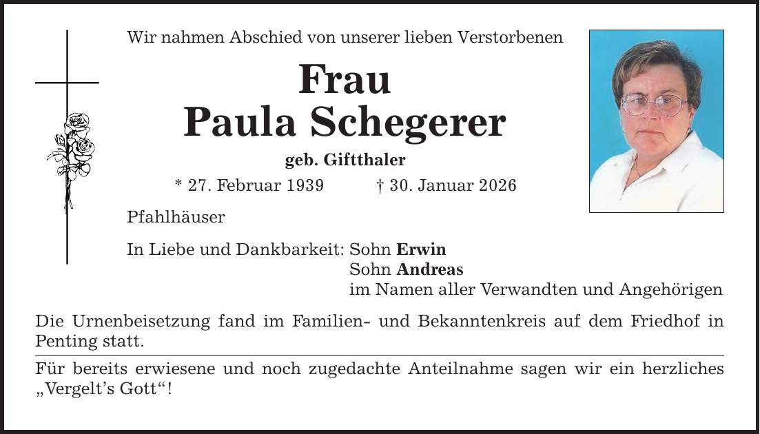 Wir nahmen Abschied von unserer lieben Verstorbenen Frau Paula Schegerer geb. Giftthaler * 27. Februar 1939 _ 30. Januar 2026 Pfahlhäuser In Liebe und Dankbarkeit: Sohn Erwin Sohn Andreas im Namen aller Verwandten und Angehörigen Die Urnenbeisetzung fand im Familien- und Bekanntenkreis auf dem Friedhof in Penting statt. Für bereits erwiesene und noch zugedachte Anteilnahme sagen wir ein herzliches 