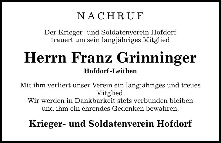 Nachruf Der Krieger- und Soldatenverein Hofdorf trauert um sein langjähriges Mitglied Herrn Franz Grinninger Hofdorf-Leithen Mit ihm verliert unser Verein ein langjähriges und treues Mitglied. Wir werden in Dankbarkeit stets verbunden bleiben und ihm ein ehrendes Gedenken bewahren. Krieger- und Soldatenverein Hofdorf