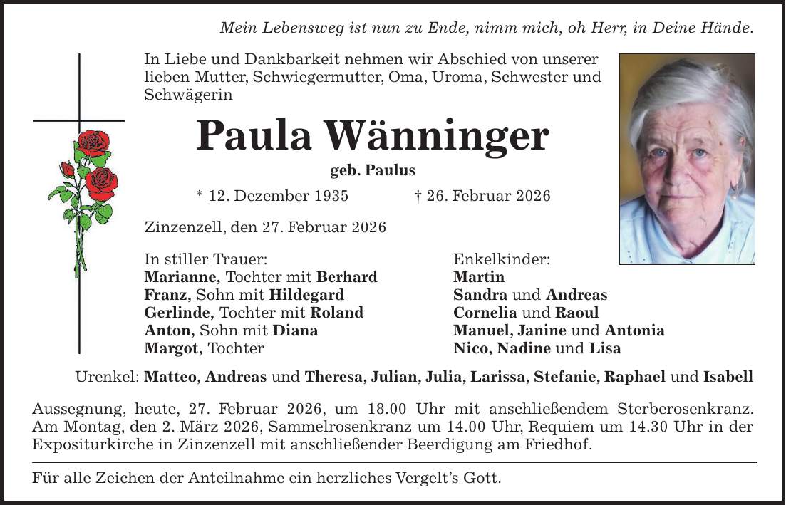 Mein Lebensweg ist nun zu Ende, nimm mich, oh Herr, in Deine Hände. In Liebe und Dankbarkeit nehmen wir Abschied von unserer lieben Mutter, Schwiegermutter, Oma, Uroma, Schwester und Schwägerin Paula Wänninger geb. Paulus * 12. Dezember 1935 + 26. Februar 2026 Zinzenzell, den 27. Februar 2026 In stiller Trauer: Enkelkinder: Marianne, Tochter mit Berhard Martin Franz, Sohn mit Hildegard Sandra und Andreas Gerlinde, Tochter mit Roland Cornelia und Raoul Anton, Sohn mit Diana Manuel, Janine und Antonia Margot, Tochter Nico, Nadine und Lisa Urenkel: Matteo, Andreas und Theresa, Julian, Julia, Larissa, Stefanie, Raphael und Isabell Aussegnung, heute, 27. Februar 2026, um 18.00 Uhr mit anschließendem Sterberosenkranz. Am Montag, den 2. März 2026, Sammelrosenkranz um 14.00 Uhr, Requiem um 14.30 Uhr in der Expositurkirche in Zinzenzell mit anschließender Beerdigung am Friedhof. Für alle Zeichen der Anteilnahme ein herzliches Vergelt's Gott.