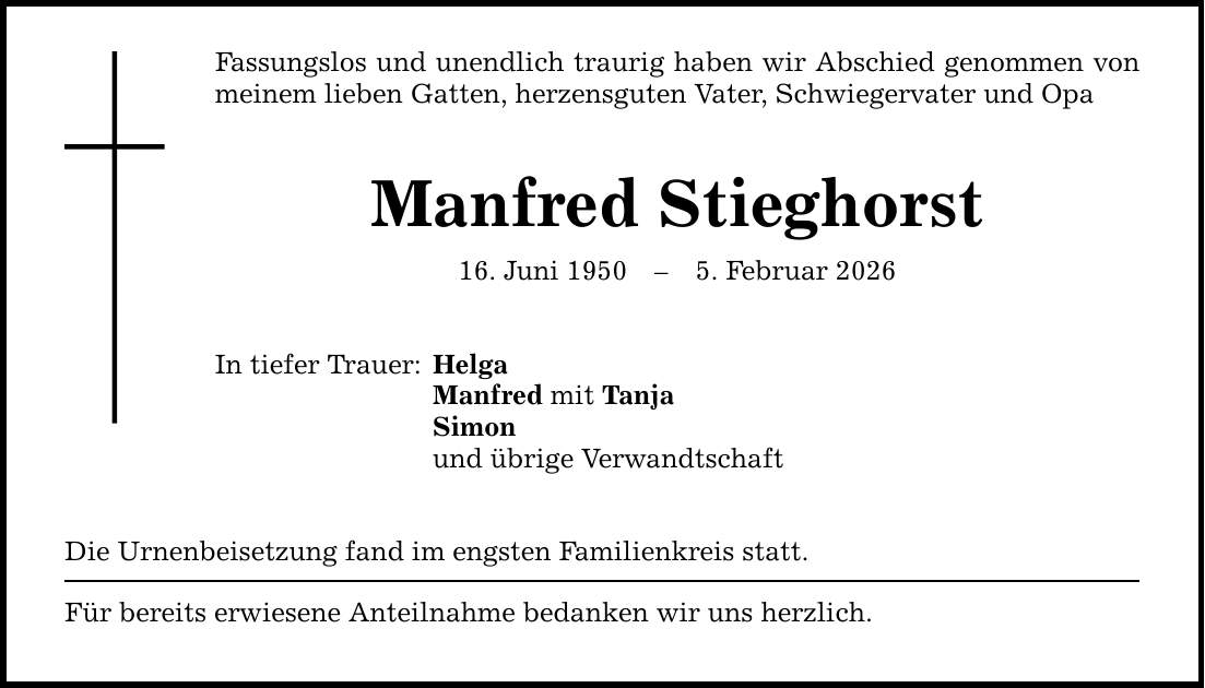 Fassungslos und unendlich traurig haben wir Abschied genommen von meinem lieben Gatten, herzensguten Vater, Schwiegervater und Opa Manfred Stieghorst 16. Juni 1950 - 5. Februar 2026 In tiefer Trauer: Helga Manfred mit Tanja Simon und übrige Verwandtschaft Die Urnenbeisetzung fand im engsten Familienkreis statt. Für bereits erwiesene Anteilnahme bedanken wir uns herzlich.