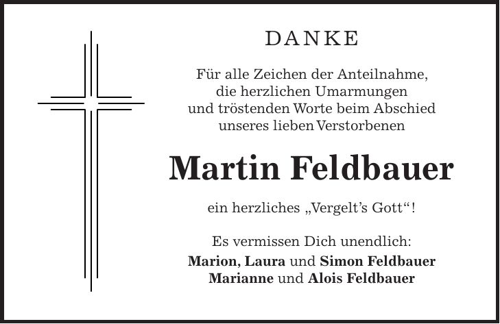 Danke Für alle Zeichen der Anteilnahme, die herzlichen Umarmungen und tröstenden Worte beim Abschied unseres lieben Verstorbenen Martin Feldbauer ein herzliches 'Vergelt's Gott'! Es vermissen Dich unendlich: Marion, Laura und Simon Feldbauer Marianne und Alois Feldbauer