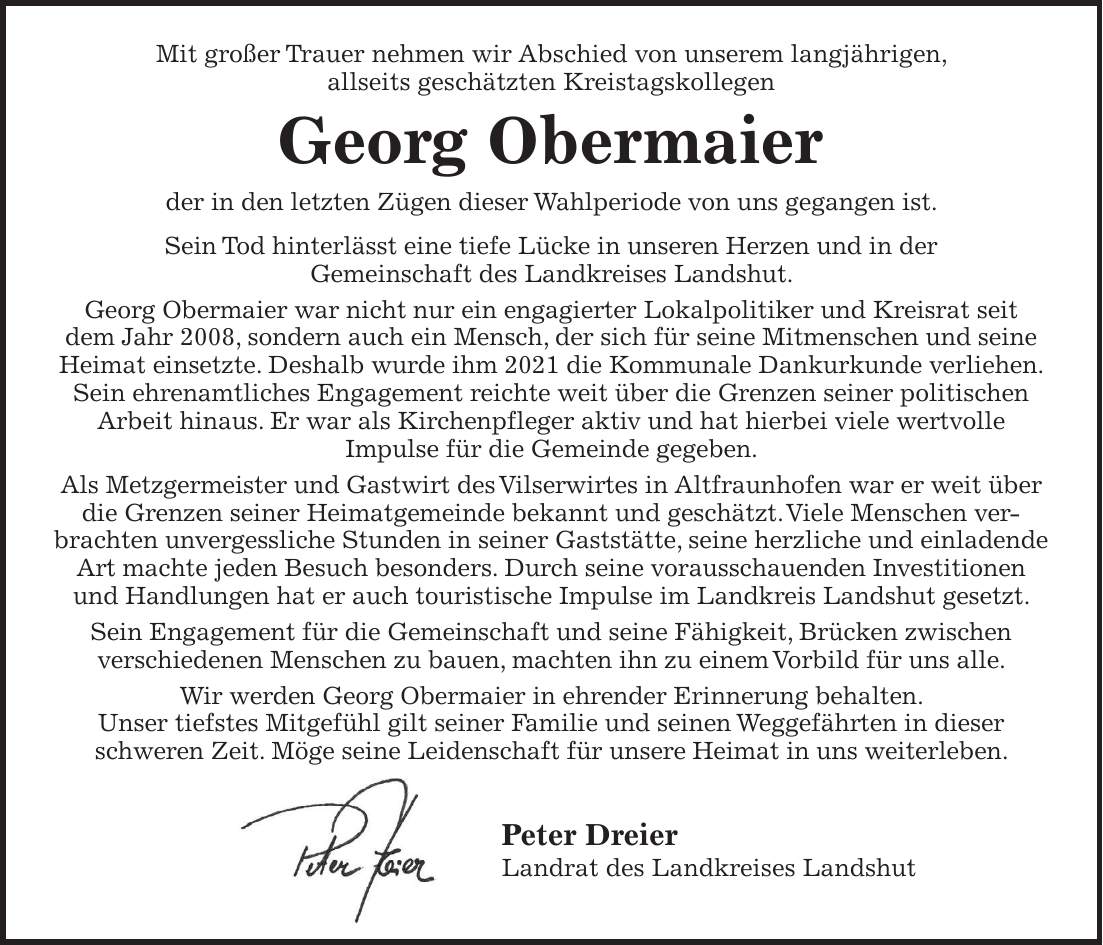 Mit großer Trauer nehmen wir Abschied von unserem langjährigen, allseits geschätzten Kreistagskollegen Georg Obermaier der in den letzten Zügen dieser Wahlperiode von uns gegangen ist. Sein Tod hinterlässt eine tiefe Lücke in unseren Herzen und in der Gemeinschaft des Landkreises Landshut. Georg Obermaier war nicht nur ein engagierter Lokalpolitiker und Kreisrat seit dem Jahr 2008, sondern auch ein Mensch, der sich für seine Mitmenschen und seine Heimat einsetzte. Deshalb wurde ihm 2021 die Kommunale Dankurkunde verliehen. Sein ehrenamtliches Engagement reichte weit über die Grenzen seiner politischen Arbeit hinaus. Er war als Kirchenpfleger aktiv und hat hierbei viele wertvolle Impulse für die Gemeinde gegeben. Als Metzgermeister und Gastwirt des Vilserwirtes in Altfraunhofen war er weit über die Grenzen seiner Heimatgemeinde bekannt und geschätzt. Viele Menschen verbrachten unvergessliche Stunden in seiner Gaststätte, seine herzliche und einladende Art machte jeden Besuch besonders. Durch seine vorausschauenden Investitionen und Handlungen hat er auch touristische Impulse im Landkreis Landshut gesetzt. Sein Engagement für die Gemeinschaft und seine Fähigkeit, Brücken zwischen verschiedenen Menschen zu bauen, machten ihn zu einem Vorbild für uns alle. Wir werden Georg Obermaier in ehrender Erinnerung behalten. Unser tiefstes Mitgefühl gilt seiner Familie und seinen Weggefährten in dieser schweren Zeit. Möge seine Leidenschaft für unsere Heimat in uns weiterleben. Peter Dreier Landrat des Landkreises Landshut