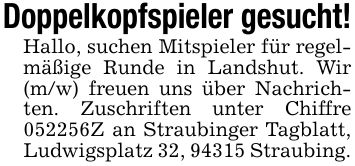 Doppelkopfspieler gesucht!Hallo, suchen Mitspieler für regelmäßige Runde in Landshut. Wir (m/w) freuen uns über Nachrichten. Zuschriften unter Chiffre ***Z an Straubinger Tagblatt, Ludwigsplatz 32, 94315 Straubing.