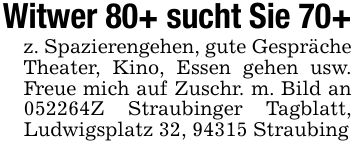 Witwer 80+ sucht Sie 70+z. Spazierengehen, gute Gespräche Theater, Kino, Essen gehen usw. Freue mich auf Zuschr. m. Bild an ***Z Straubinger Tagblatt, Ludwigsplatz 32, 94315 Straubing