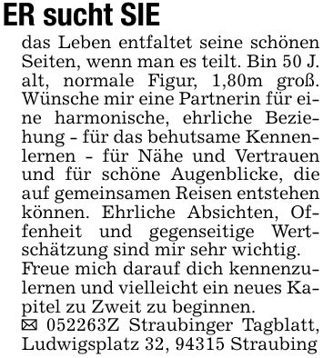 ER sucht SIEdas Leben entfaltet seine schönen Seiten, wenn man es teilt. Bin 50 J. alt, normale Figur, 1,80m groß. Wünsche mir eine Partnerin für eine harmonische, ehrliche Beziehung - für das behutsame Kennenlernen - für Nähe und Vertrauen und für schöne Augenblicke, die auf gemeinsamen Reisen entstehen können. Ehrliche Absichten, Offenheit und gegenseitige Wertschätzung sind mir sehr wichtig.Freue mich darauf dich kennenzulernen und vielleicht ein neues Kapitel zu Zweit zu beginnen._ ***Z Straubinger Tagblatt, Ludwigsplatz 32, 94315 Straubing