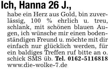 Ich, Hanna 26 J.,habe ein Herz aus Gold, bin zuverlässig, 100 % ehrlich u. treu, schlank, mit schönen blauen Augen, ich wünsche mir einen bodenständigen Freund u. möchte mit dir einfach nur glücklich werden, für ein baldiges Treffen ruf bitte an o. schick SMS üb. Tel. *** www.die-wolke-7.de