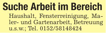 Suche Arbeit im BereichHaushalt, Fensterreinigung, Maler- und Gartenarbeit, Betreuung u.s.w.; Tel. ***
