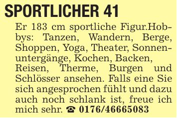 SPORTLICHER 41 Er 183 cm sportliche Figur.Hobbys: Tanzen, Wandern, Berge, Shoppen, Yoga, Theater, Sonnenuntergänge, Kochen, Backen,Reisen, Therme, Burgen und Schlösser ansehen. Falls eine Sie sich angesprochen fühlt und dazu auch noch schlank ist, freue ich mich sehr. _ ***