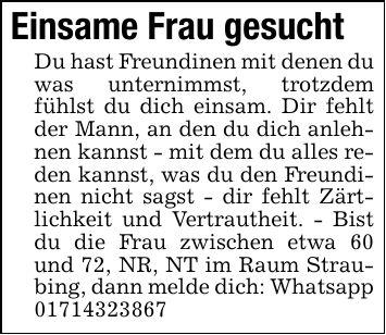 Einsame Frau gesuchtDu hast Freundinen mit denen du was unternimmst, trotzdem fühlst du dich einsam. Dir fehlt der Mann, an den du dich anlehnen kannst - mit dem du alles reden kannst, was du den Freundinen nicht sagst - dir fehlt Zärtlichkeit und Vertrautheit. - Bist du die Frau zwischen etwa 60 und 72, NR, NT im Raum Straubing, dann melde dich: Whatsapp ***