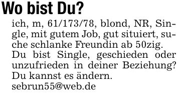 Wo bist Du?ich, m, ***, blond, NR, Single, mit gutem Job, gut situiert, suche schlanke Freundin ab 50zig.Du bist Single, geschieden oder unzufrieden in deiner Beziehung? Du kannst es ändern.sebrun55@web.de