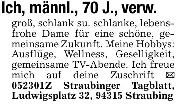 Ich, männl., 70 J., verw.groß, schlank su. schlanke, lebensfrohe Dame für eine schöne, gemeinsame Zukunft. Meine Hobbys: Ausflüge, Wellness, Geselligkeit, gemeinsame TV-Abende. Ich freue mich auf deine Zuschrift _ ***Z Straubinger Tagblatt, Ludwigsplatz 32, 94315 Straubing